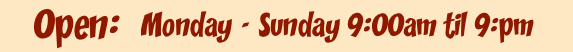 Monday - Sunday 9:00am til 9:00pm